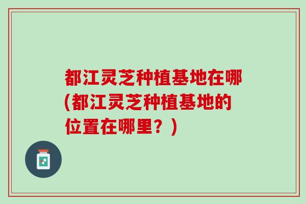 都江灵芝种植基地在哪(都江灵芝种植基地的位置在哪里？)
