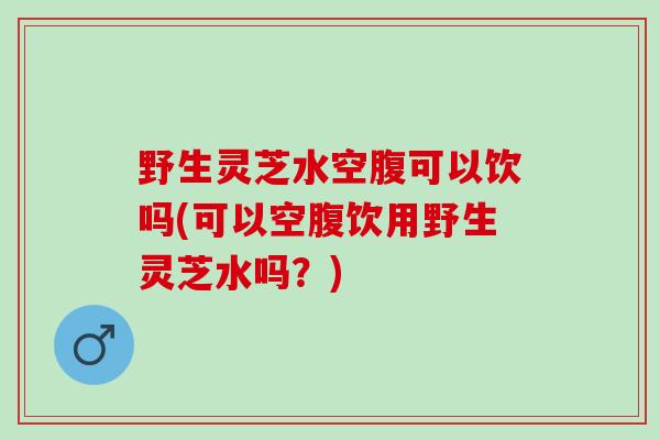 野生灵芝水空腹可以饮吗(可以空腹饮用野生灵芝水吗？)