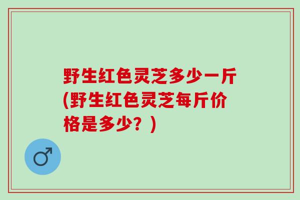 野生红色灵芝多少一斤(野生红色灵芝每斤价格是多少？)