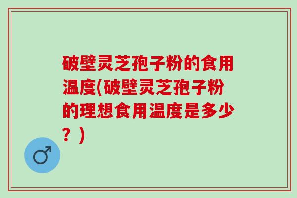 破壁灵芝孢子粉的食用温度(破壁灵芝孢子粉的理想食用温度是多少？)