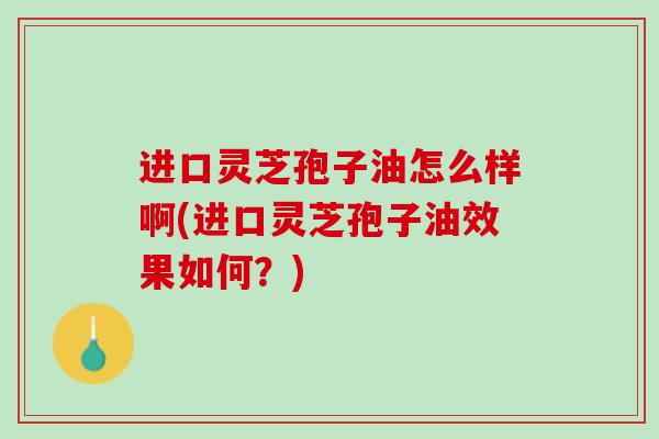 进口灵芝孢子油怎么样啊(进口灵芝孢子油效果如何？)