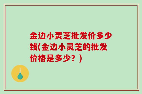 金边小灵芝批发价多少钱(金边小灵芝的批发价格是多少?) 金边小灵芝批发价多少钱(金边小灵芝的批发价格是多少?)