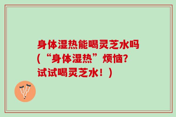 身体湿热能喝灵芝水吗(“身体湿热”烦恼?试试喝灵芝水!) 身体湿热能喝灵芝水吗(“身体湿热”烦恼?试试喝灵芝水!)
