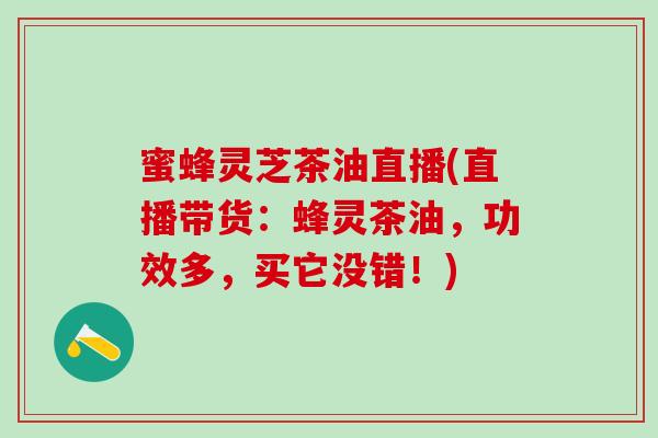 蜜蜂灵芝茶油直播(直播带货:蜂灵茶油,功效多,买它没错!) 蜜蜂灵芝茶油直播(直播带货:蜂灵茶油,功效多,买它没错!)