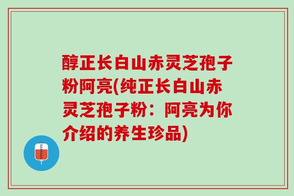 醇正长白山赤灵芝孢子粉阿亮(纯正长白山赤灵芝孢子粉：阿亮为你介绍的养生珍品)