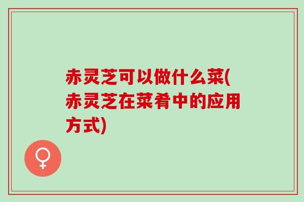赤灵芝可以做什么菜(赤灵芝在菜肴中的应用方式) 赤灵芝可以做什么菜(赤灵芝在菜肴中的应用方式)