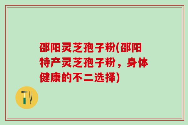 邵阳灵芝孢子粉(邵阳特产灵芝孢子粉，身体健康的不二选择)