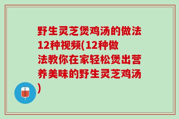 野生灵芝煲鸡汤的做法12种视频(12种做法教你在家轻松煲出营养美味的野生灵芝鸡汤)