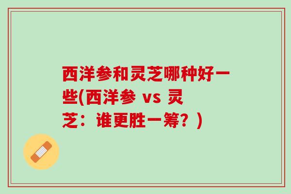 西洋参和灵芝哪种好一些(西洋参 vs 灵芝：谁更胜一筹？)
