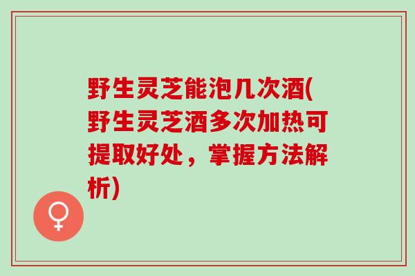 野生灵芝能泡几次酒(野生灵芝酒多次加热可提取好处,掌握方法解析) 野生灵芝能泡几次酒(野生灵芝酒多次加热可提取好处,掌握方法解析)