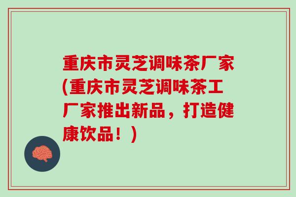 重庆市灵芝调味茶厂家(重庆市灵芝调味茶工厂家推出新品,打造健康饮品!) 重庆市灵芝调味茶厂家(重庆市灵芝调味茶工厂家推出新品,打造健康饮品!)