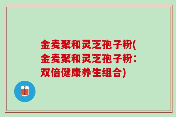 金麦聚和灵芝孢子粉(金麦聚和灵芝孢子粉：双倍健康养生组合)