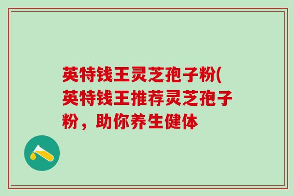 英特钱王灵芝孢子粉(英特钱王推荐灵芝孢子粉，助你养生健体