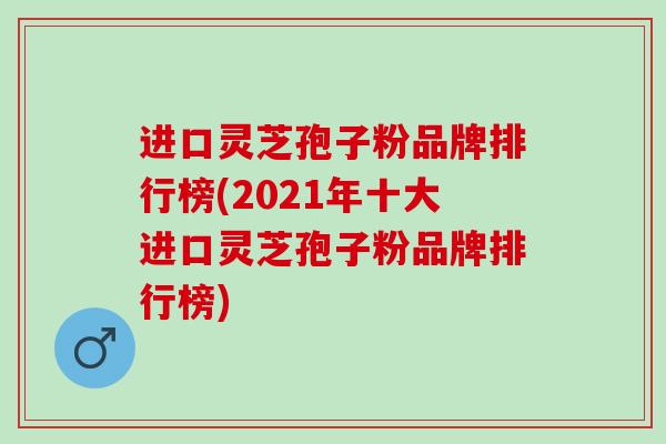 进口灵芝孢子粉品牌排行榜(2021年十大进口灵芝孢子粉品牌排行榜)