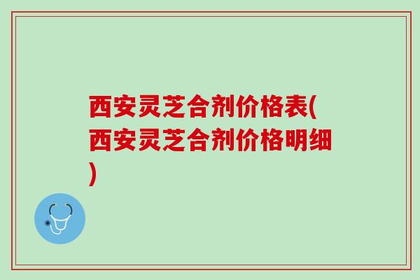 西安灵芝合剂价格表(西安灵芝合剂价格明细)