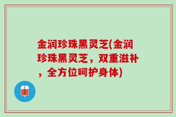 金润珍珠黑灵芝(金润珍珠黑灵芝，双重滋补，全方位呵护身体)