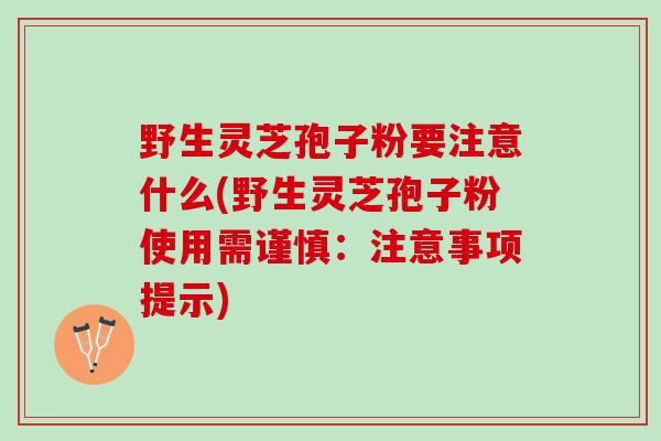 野生灵芝孢子粉要注意什么(野生灵芝孢子粉使用需谨慎：注意事项提示)