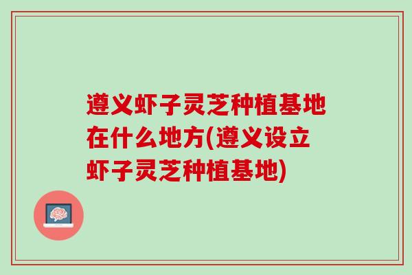 遵义虾子灵芝种植基地在什么地方(遵义设立虾子灵芝种植基地) 遵义虾子灵芝种植基地在什么地方(遵义设立虾子灵芝种植基地)