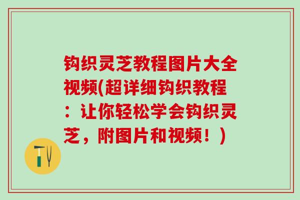 钩织灵芝教程图片大全视频(超详细钩织教程:让你轻松学会钩织灵芝,附图片和视频!) 钩织灵芝教程图片大全视频(超详细钩织教程:让你轻松学会钩织灵芝,附图片和视频!)