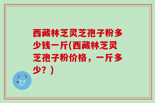 西藏林芝灵芝孢子粉多少钱一斤(西藏林芝灵芝孢子粉价格，一斤多少？)