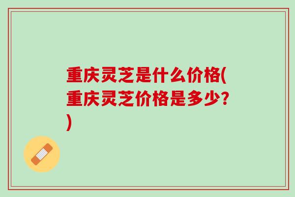 重庆灵芝是什么价格(重庆灵芝价格是多少？)