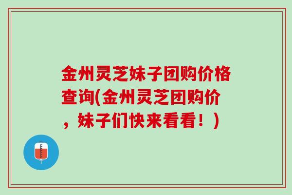 金州灵芝妹子团购价格查询(金州灵芝团购价，妹子们快来看看！)