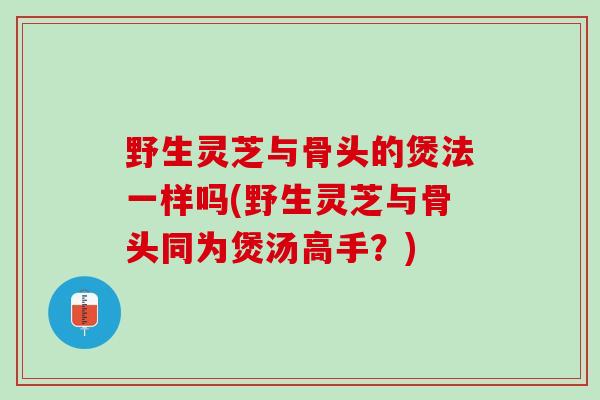 野生灵芝与骨头的煲法一样吗(野生灵芝与骨头同为煲汤高手？)