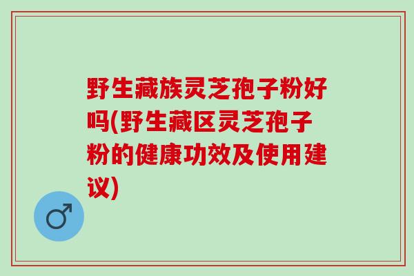 野生藏族灵芝孢子粉好吗(野生藏区灵芝孢子粉的健康功效及使用建议)