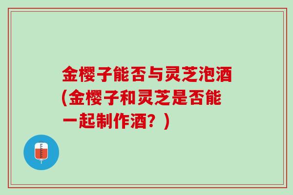 金樱子能否与灵芝泡酒(金樱子和灵芝是否能一起制作酒?) 金樱子能否与灵芝泡酒(金樱子和灵芝是否能一起制作酒?)
