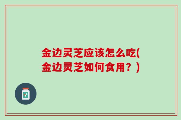 金边灵芝应该怎么吃(金边灵芝如何食用?) 金边灵芝应该怎么吃(金边灵芝如何食用?)