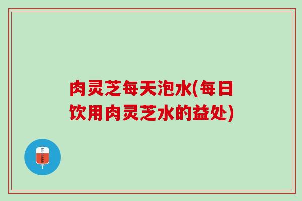 肉灵芝每天泡水(每日饮用肉灵芝水的益处)