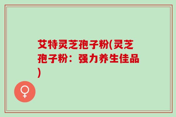 艾特灵芝孢子粉(灵芝孢子粉：强力养生佳品)