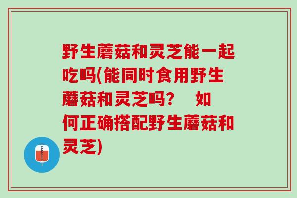 野生蘑菇和灵芝能一起吃吗(能同时食用野生蘑菇和灵芝吗？  如何正确搭配野生蘑菇和灵芝)