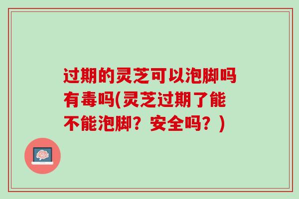 过期的灵芝可以泡脚吗有毒吗(灵芝过期了能不能泡脚？安全吗？)
