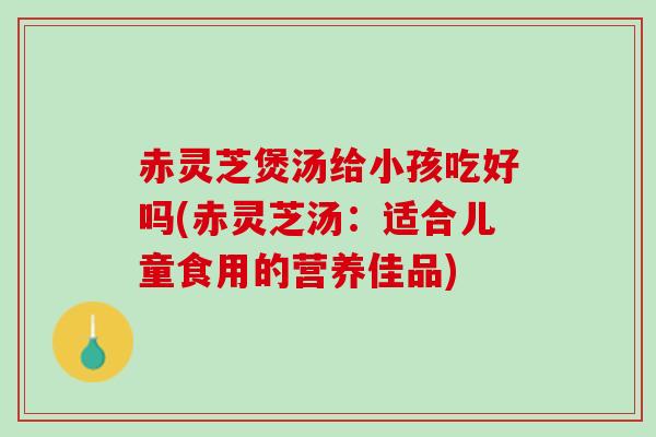 赤灵芝煲汤给小孩吃好吗(赤灵芝汤：适合儿童食用的营养佳品)