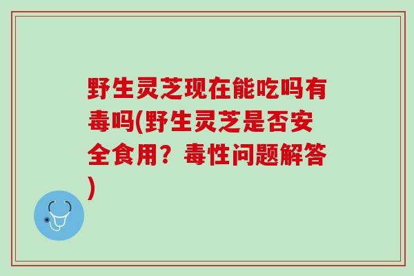 野生灵芝现在能吃吗有毒吗(野生灵芝是否安全食用？毒性问题解答)