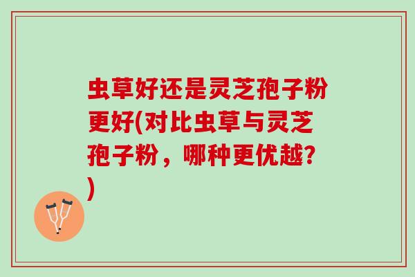 虫草好还是灵芝孢子粉更好(对比虫草与灵芝孢子粉，哪种更优越？)