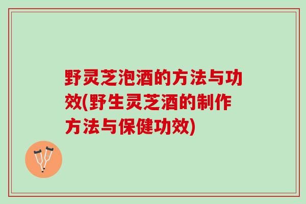 野灵芝泡酒的方法与功效(野生灵芝酒的制作方法与保健功效)