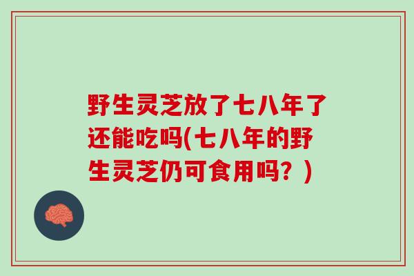 野生灵芝放了七八年了还能吃吗(七八年的野生灵芝仍可食用吗?) 野生灵芝放了七八年了还能吃吗(七八年的野生灵芝仍可食用吗?)