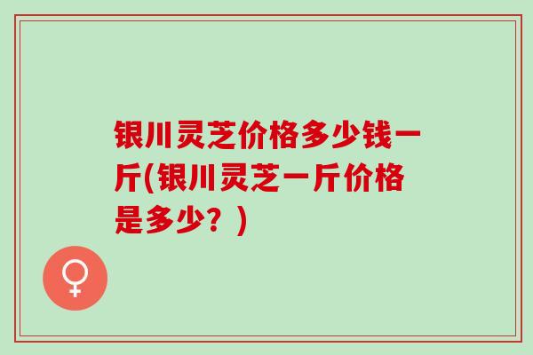 银川灵芝价格多少钱一斤(银川灵芝一斤价格是多少？)