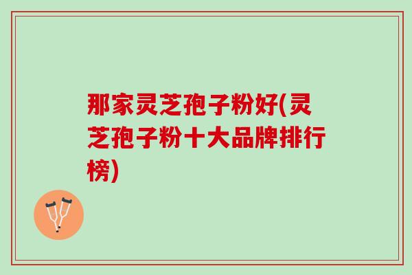 那家灵芝孢子粉好(灵芝孢子粉十大品牌排行榜) 那家灵芝孢子粉好(灵芝孢子粉十大品牌排行榜)
