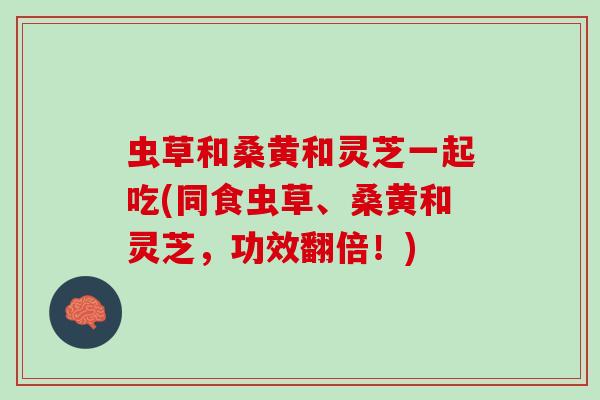虫草和桑黄和灵芝一起吃(同食虫草、桑黄和灵芝,功效翻倍!) 虫草和桑黄和灵芝一起吃(同食虫草、桑黄和灵芝,功效翻倍!)