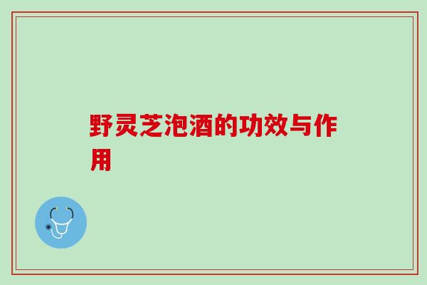 野灵芝泡酒的功效与作用 野灵芝泡酒的功效与作用