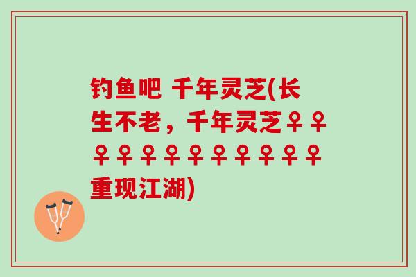 钓鱼吧 千年灵芝(长生不老，千年灵芝♀♀♀♀♀♀♀♀♀♀♀♀重现江湖)