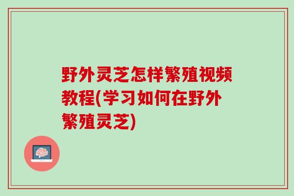 野外灵芝怎样繁殖视频教程(学习如何在野外繁殖灵芝) 野外灵芝怎样繁殖视频教程(学习如何在野外繁殖灵芝)
