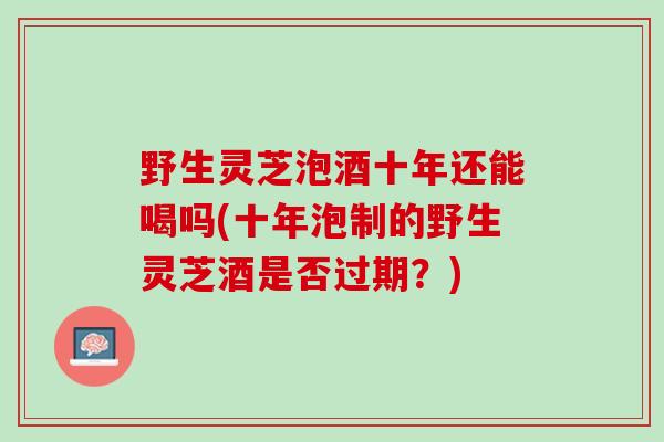 野生灵芝泡酒十年还能喝吗(十年泡制的野生灵芝酒是否过期?) 野生灵芝泡酒十年还能喝吗(十年泡制的野生灵芝酒是否过期?)