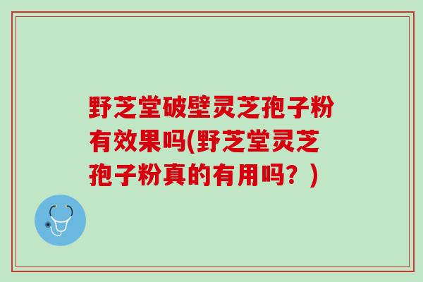 野芝堂破壁灵芝孢子粉有效果吗(野芝堂灵芝孢子粉真的有用吗？)