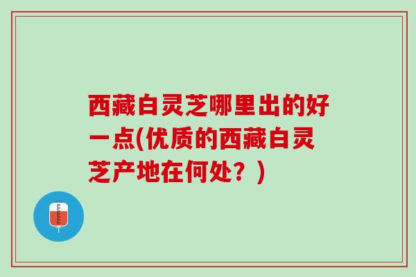 西藏白灵芝哪里出的好一点(优质的西藏白灵芝产地在何处？)