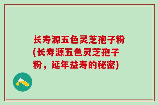长寿源五色灵芝孢子粉(长寿源五色灵芝孢子粉，延年益寿的秘密)