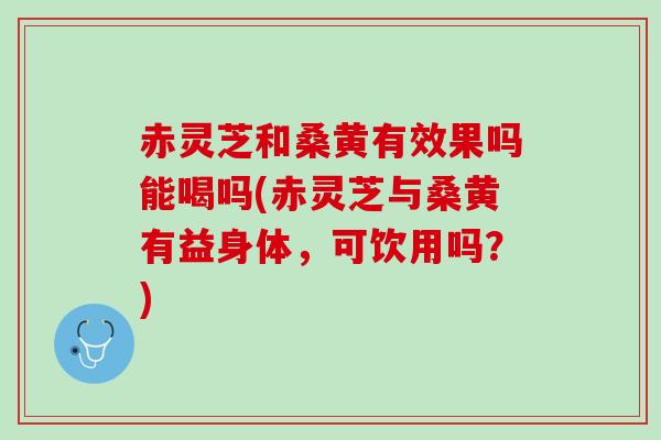 赤灵芝和桑黄有效果吗能喝吗(赤灵芝与桑黄有益身体，可饮用吗？)